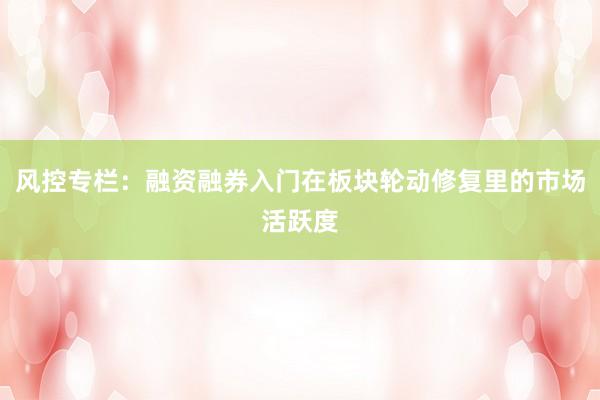 风控专栏：融资融券入门在板块轮动修复里的市场活跃度