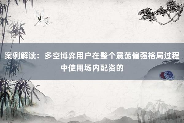 案例解读：多空博弈用户在整个震荡偏强格局过程中使用场内配资的