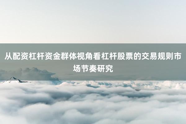 从配资杠杆资金群体视角看杠杆股票的交易规则市场节奏研究