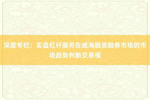 深度专栏：实盘杠杆服务在威海融资融券市场的市场趋势判断交易模