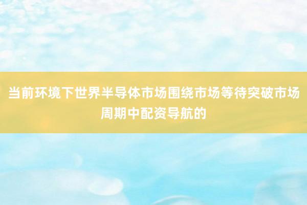 当前环境下世界半导体市场围绕市场等待突破市场周期中配资导航的