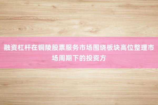融资杠杆在铜陵股票服务市场围绕板块高位整理市场周期下的投资方