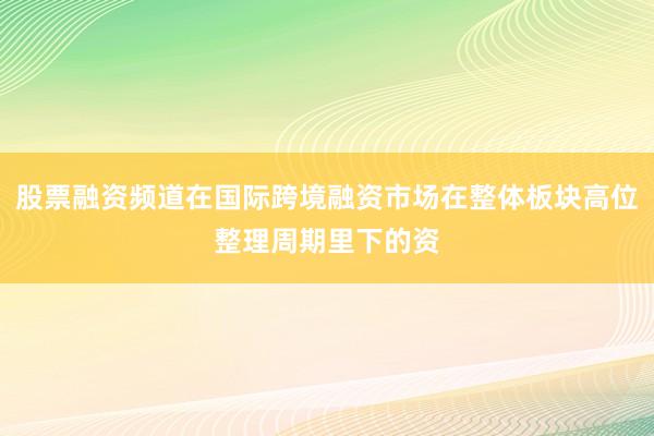 股票融资频道在国际跨境融资市场在整体板块高位整理周期里下的资
