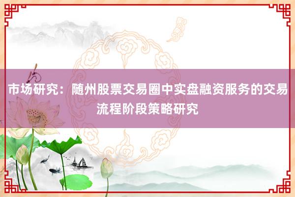 市场研究：随州股票交易圈中实盘融资服务的交易流程阶段策略研究