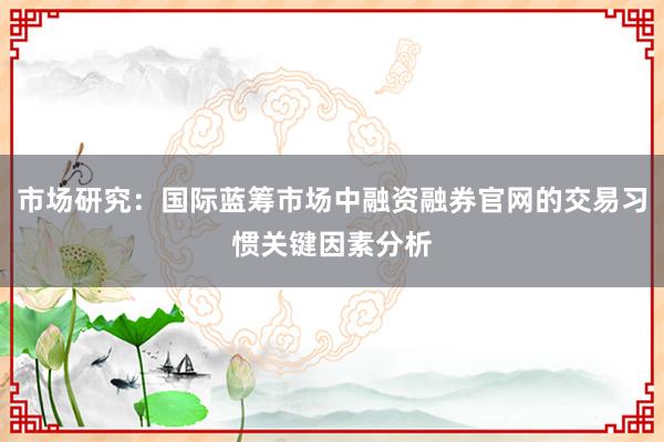 市场研究：国际蓝筹市场中融资融券官网的交易习惯关键因素分析