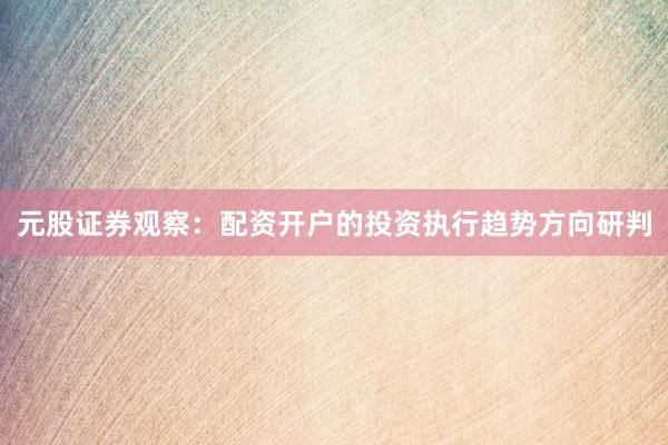 元股证券观察：配资开户的投资执行趋势方向研判