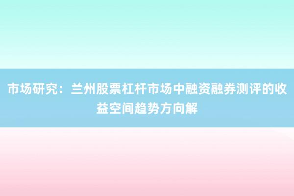 市场研究：兰州股票杠杆市场中融资融券测评的收益空间趋势方向解