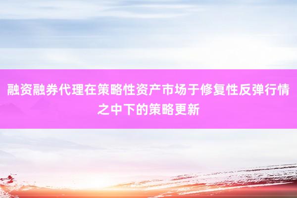 融资融券代理在策略性资产市场于修复性反弹行情之中下的策略更新