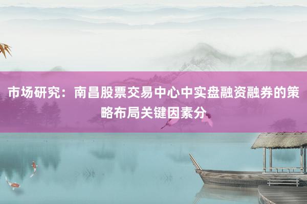 市场研究：南昌股票交易中心中实盘融资融券的策略布局关键因素分