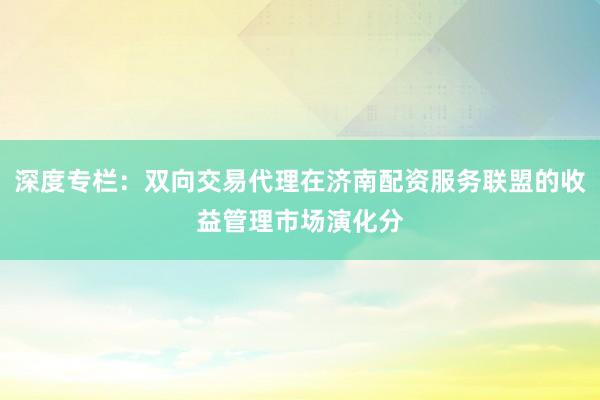 深度专栏：双向交易代理在济南配资服务联盟的收益管理市场演化分