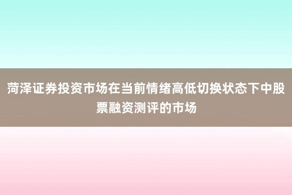 菏泽证券投资市场在当前情绪高低切换状态下中股票融资测评的市场