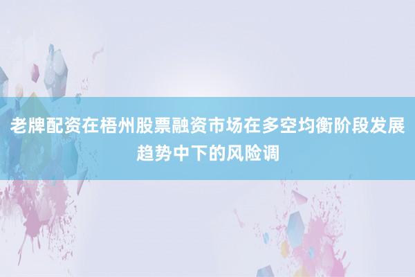 老牌配资在梧州股票融资市场在多空均衡阶段发展趋势中下的风险调