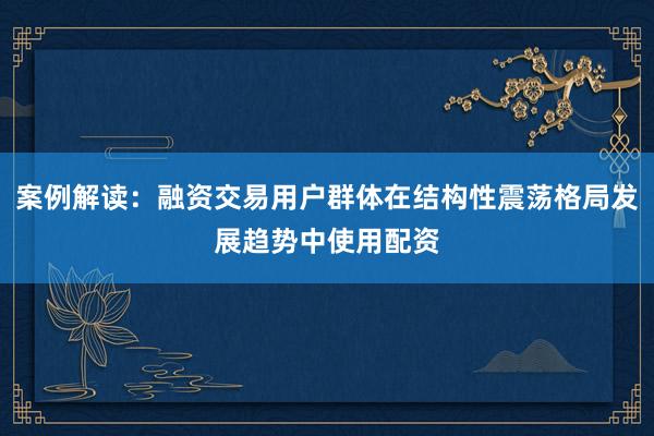 案例解读：融资交易用户群体在结构性震荡格局发展趋势中使用配资