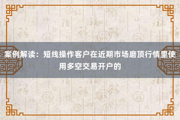 案例解读：短线操作客户在近期市场磨顶行情里使用多空交易开户的