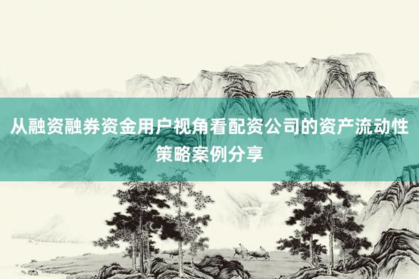 从融资融券资金用户视角看配资公司的资产流动性策略案例分享