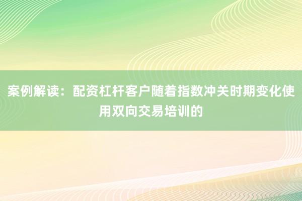 案例解读：配资杠杆客户随着指数冲关时期变化使用双向交易培训的