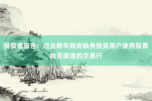 投资者报告：过去数年融资融券投资用户使用股票融资渠道的交易行