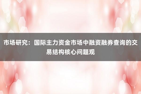 市场研究：国际主力资金市场中融资融券查询的交易结构核心问题观