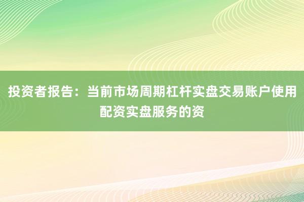 投资者报告：当前市场周期杠杆实盘交易账户使用配资实盘服务的资