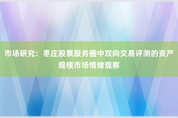 市场研究：枣庄股票服务圈中双向交易评测的资产规模市场情绪观察