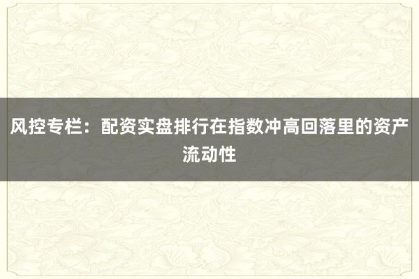 风控专栏：配资实盘排行在指数冲高回落里的资产流动性