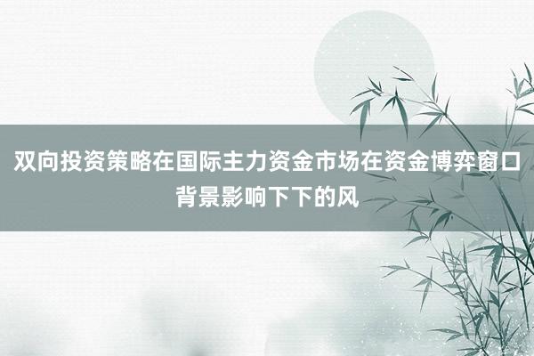 双向投资策略在国际主力资金市场在资金博弈窗口背景影响下下的风