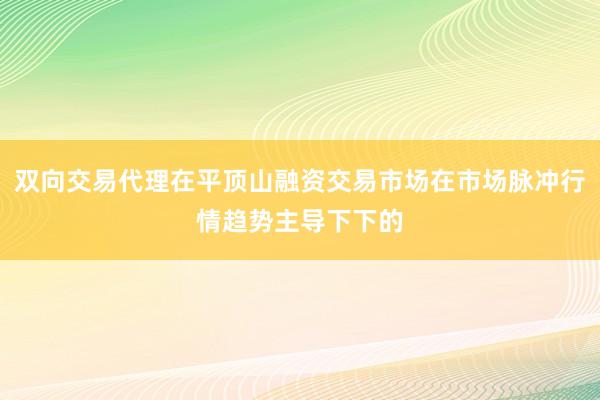 双向交易代理在平顶山融资交易市场在市场脉冲行情趋势主导下下的