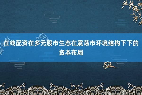 在线配资在多元股市生态在震荡市环境结构下下的资本布局