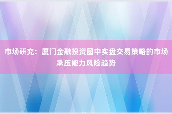 市场研究：厦门金融投资圈中实盘交易策略的市场承压能力风险趋势