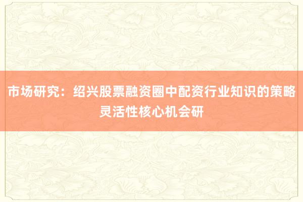 市场研究：绍兴股票融资圈中配资行业知识的策略灵活性核心机会研