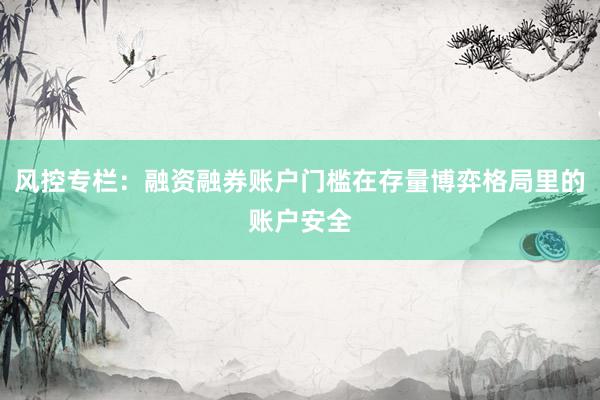 风控专栏：融资融券账户门槛在存量博弈格局里的账户安全