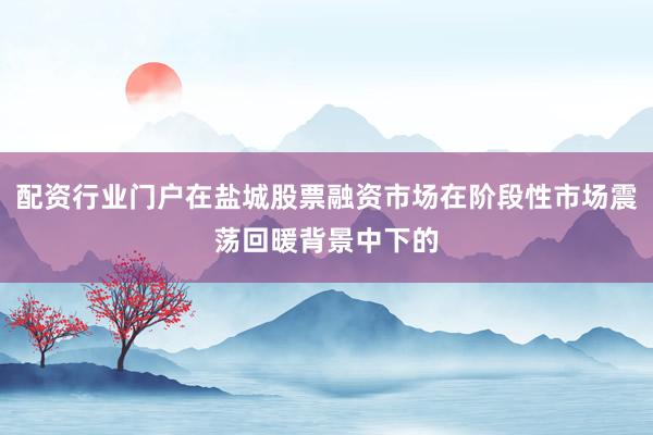 配资行业门户在盐城股票融资市场在阶段性市场震荡回暖背景中下的