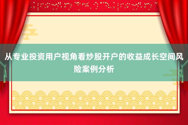 从专业投资用户视角看炒股开户的收益成长空间风险案例分析