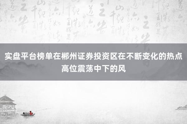 实盘平台榜单在郴州证券投资区在不断变化的热点高位震荡中下的风