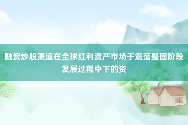 融资炒股渠道在全球红利资产市场于震荡整固阶段发展过程中下的资