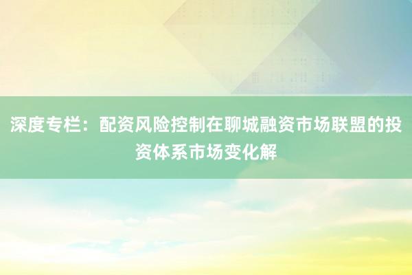 深度专栏：配资风险控制在聊城融资市场联盟的投资体系市场变化解