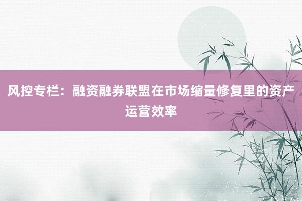 风控专栏：融资融券联盟在市场缩量修复里的资产运营效率