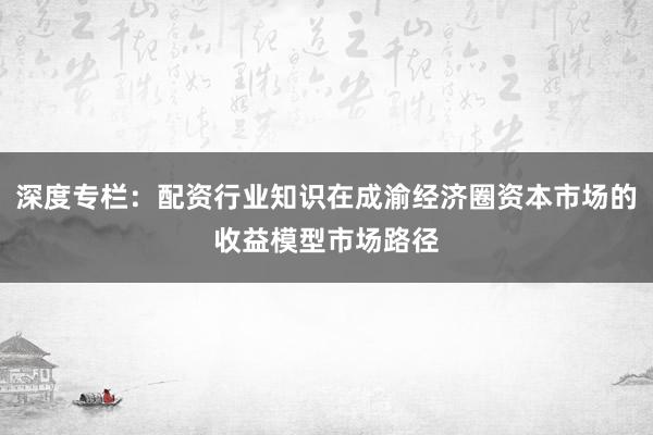 深度专栏：配资行业知识在成渝经济圈资本市场的收益模型市场路径