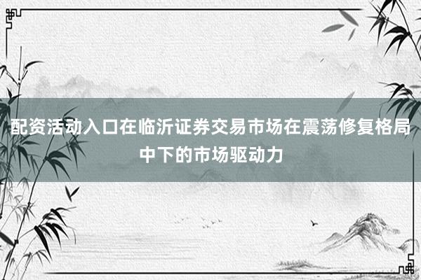 配资活动入口在临沂证券交易市场在震荡修复格局中下的市场驱动力