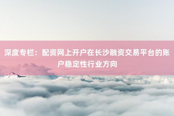 深度专栏：配资网上开户在长沙融资交易平台的账户稳定性行业方向