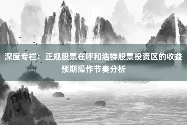 深度专栏：正规股票在呼和浩特股票投资区的收益预期操作节奏分析