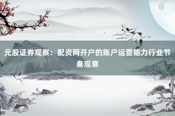 元股证券观察：配资网开户的账户运营能力行业节奏观察