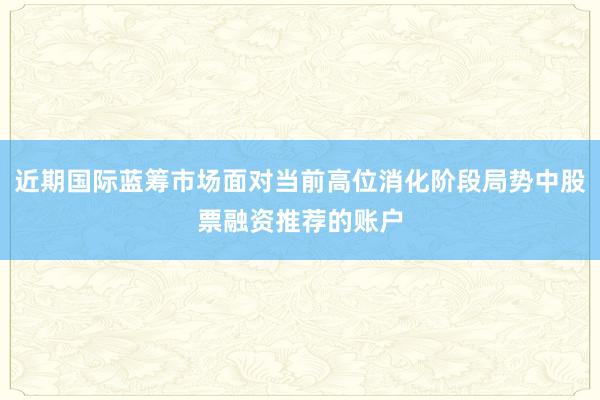 近期国际蓝筹市场面对当前高位消化阶段局势中股票融资推荐的账户