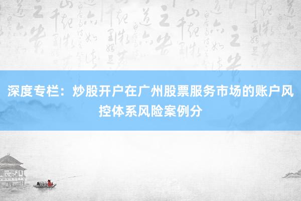 深度专栏：炒股开户在广州股票服务市场的账户风控体系风险案例分