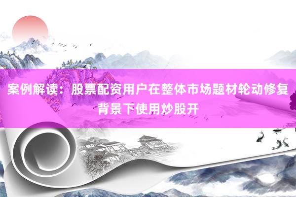 案例解读：股票配资用户在整体市场题材轮动修复背景下使用炒股开