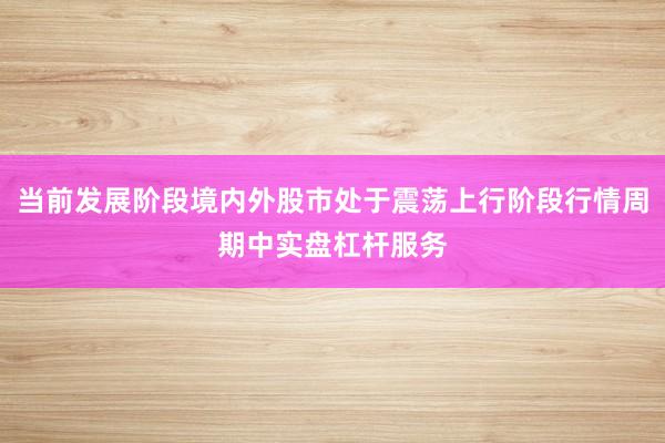 当前发展阶段境内外股市处于震荡上行阶段行情周期中实盘杠杆服务