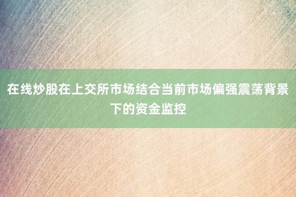 在线炒股在上交所市场结合当前市场偏强震荡背景下的资金监控