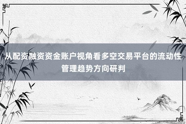 从配资融资资金账户视角看多空交易平台的流动性管理趋势方向研判