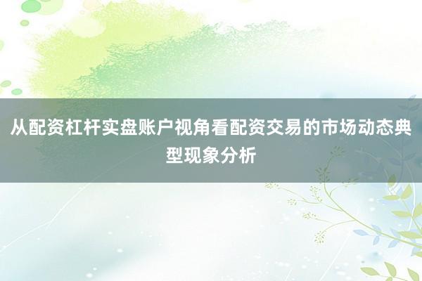 从配资杠杆实盘账户视角看配资交易的市场动态典型现象分析