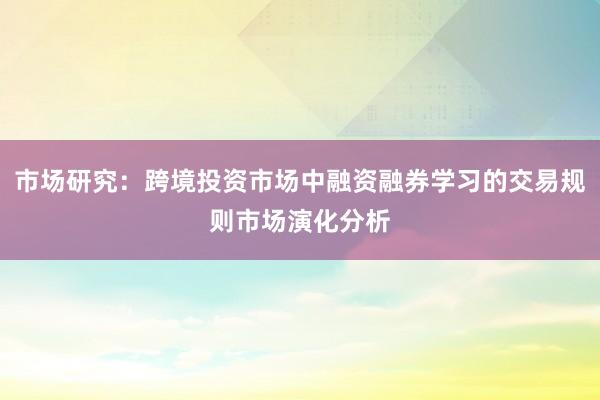 市场研究：跨境投资市场中融资融券学习的交易规则市场演化分析